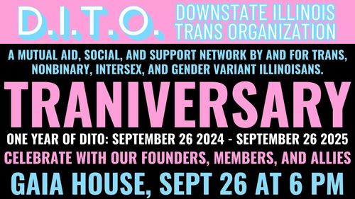 D.I.T.O. Downstate Illinois Trans Organization, a mutual aid, social, and support network by and for trans, non-binary, intersex, and gender variant illinoisans. 
Our Traniversary, one year of DITO: September 26th 2024 to September 26th 2025
Celebrate with out founders, members, and allies
Gaia House, September 26th at 6:00 PM.